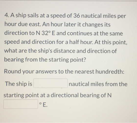 4. A ship sails at a speed of 36 nautical miles per hour due east. An hour later it changes its direction to N 32º E and cont