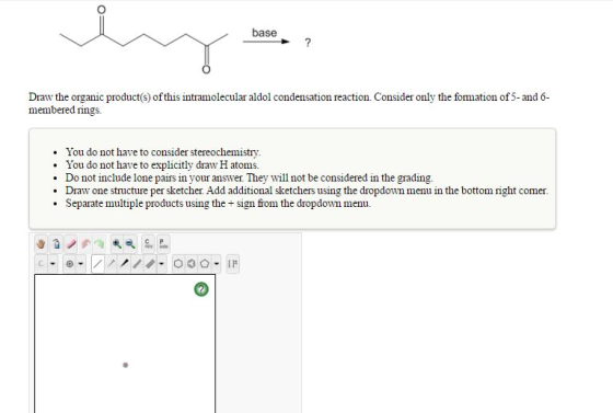 base Draw the organic product(s) of this intramolecular aldol condensation reaction. Consider only the formation of 5-and 6 membered rings. You do not have to consider stereochemistry. You do not have to explicitly draw H atoms. Do not include lone pairs in your answer. They will not be considered in the grading . Draw one structure per sketcher. Add additional sketchers using the dropdown menu in the bottom right comer Separate multiple products using the + sign from the dropdown menu