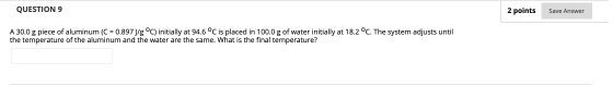QUESTION 9 2 points Save Answer A 30.0 g piece of aluminum (C = 0.897 J/g °C) initially at 94.6 °C is placed in 100.0 g of wa