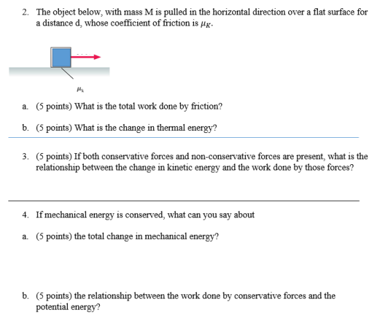 2. The object below, with mass Mis pulled in the horizontal direction over a flat surface for a distance d, whose coefficient offriction is HK a. (5 points What is the total work done by friction? b. (5 points What is the change in thermal energy? 3. (5 points If both conservative forces and non-conservative forces are present, what is the relationship between the change in kinetic energy and the work done by those forces? 4. If mechanical energy is conserved, what can you say about a. (5 points the total change in mechanical energy? b. (5 points) the relationship between the work done by conservative forces and the potential energy?
