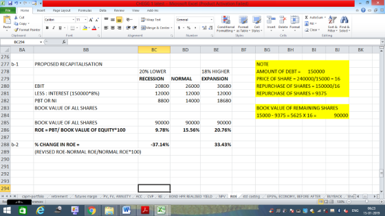 Home nert Page Layout Formulas Data Review View dd-Ins Cut Σ AutoSum ー E ゴWrap Text ta copy. в 1 프 . Ej-., Δ. : rーー 逻锂函Merge & Center. $, % , 弼,8 Conditional Format eCell Insert Delete Format Sort &Find & 2 ClearFe Select Edting Format Painter Formatting, as Table w styles. ▼ ㆆ ▼ Clipboard BC294 BA Alignment Number Cells BC BD BE BF BG BH BI BJ BK 276 277 b-1 278 279 280 281 282 283 284 285 286 287 288 b-2 289 290 291 292 293 294 PROPOSED RECAPITALISATION NOTE AMOUNT OF DEBT= 150000 PRICE OF SHARE- 240000/15000 16 REPURCHASE OF SHARES-150000/16 REPURCHASE OF SHARES 9375 20% LOWER RECESSION NORMAL EXPANSION 18% HIGHER EBIT LESS : INTEREST (150000*896) PBT OR NI BOOK VALUE OF ALL SHARES 20800 12000 8800 26000 12000 14000 30680 12000 18680 BOOK VALUE OF REMAINING SHARES 15000-9375 = 5625 x 16 BOOK VALUE OF ALL SHARES 90000 9.78% 90000 15.56% ROE PBT/ BOOK VALUE OF EQUITY 100 20.76% % CHANGE IN ROE = 37.14% 33.43% (REVISED ROE-NORMAL ROE/NORMAL ROE 100) retirementfutures FV. ANNUITY ACC CVP KE 1 BOND HPR REALISED YIELD NPV | ROE std costin ECONOMY, BEFORE AFTERBUYBACK Shell 15-01-2019