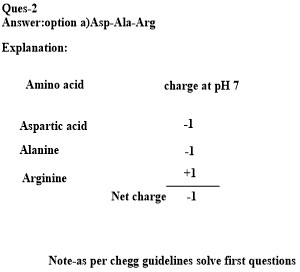 Ques-2 Answer:option a)Asp-Ala-Arg Explanation Amino acid charge at pH7 Aspartic acid Alanine Arginine +1 Net charge 1 Note-a