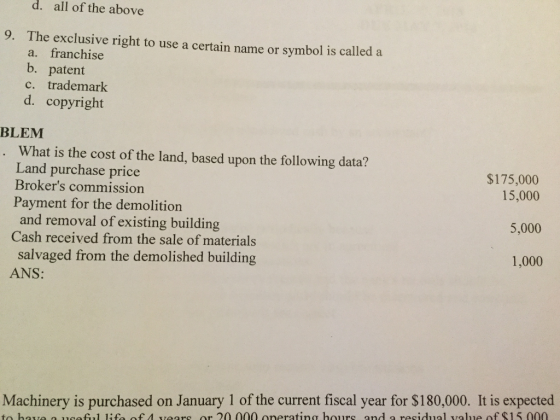 d. all of the above 9. The exclusive right to use a certain name or symbol is called a a. franchise b. patent c. trademark d. copyright BLEM What is the cost of the land, based upon the following data? Land purchase price Brokers commission Payment for the demolition and removal of existing building Cash received from the sale of materials salvaged from the demolished building ANS: $175,000 15,000 5,000 1,000 Machinery is purchased on January 1 of the current fiscal year for $180,000. It is expected to hae a usetl life f 4 vears or 20 000 onerating hours and a residual value of $15 000
