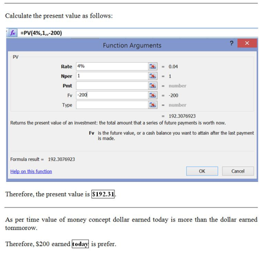 Calculate the present value as follows fv:PV(4%,1,,-200) Function Arguments PV Rate 4% Nper 1 Pmt 0.04 number 200 number 192.3076923 Fv -200 Type Returns the present value of an investment: the total amount that a series of future payments is worth now Fv is the future value, or a cash balance you want to attain after the last payment is made Formula result- 192.3076923 Help on this function OK Cancel Therefore, the present value is $192.31 As per time value of money concept dollar earned today is more than the dollar earned tommorow. Therefore, $200 earned today is prefer