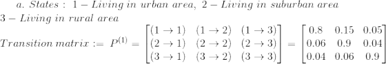 a. \ States: \ 1-Living\ in\ urban\ area, \ 2-Living\ in\ suburban\ area\\ 3-Living\ in\ rural\ area \\ Transition\ matrix := \ P^{(1)}=\begin{bmatrix} (1\to1) & (1\to 2) & (1\to 3) \\ (2\to 1) &(2\to2) & (2\to3) \\ (3\to1) & (3\to2) & (3\to3) \end{bmatrix} = \begin{bmatrix} 0.8 & 0.15 & 0.05 \\ 0.06 & 0.9 & 0.04 \\ 0.04 & 0.06 & 0.9 \end{bmatrix}