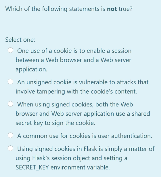 Which of the following statements is not true? Select one: One use of a cookie is to enable a session between a Web browser a