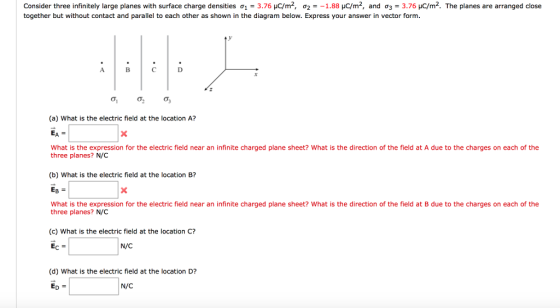 Consider three infinitely large planes with surface charge densities o 3.76 uc/m2, 02 1.88 HC/m2, and o 3 3.76 HC/m2. The planes are arranged close together but without contact and parallel to each other as shown in the diagram below. Express your answer in vector form B C D (a) What is the electric field at the location A? What is the expression for the electric field near an infinite charged plane sheet? What is the direction of the field at A due to the charges on each of the three planes? N/C (b) What is the electric field at the location B? EB What is the expression for the electric field near an infinite charged plane sheet? What is the direction of the field at B due to the charges on each of the three planes? N/C (c) What is the electric field at the location C? N/C (d) What is the electric field at the location D? N/C