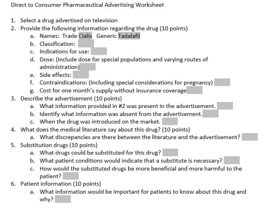 Direct to Consumer Pharmaceutical Advertising Worksheet Select a drug advertised on television Provide the following information regarding the drug (10 points) 1. 2. Names: Trade Cialis Generic Tadalafil Classification: Indications for use: Dose: (Include dose for special populations and varying routes of administration) Side effects: Contraindications: (Including special considerations for pregnancy Cost for one months supply without insurance coverage a. b. c. d. e. f. g. 3. Describe the advertisement (10 points) a. b. c. What information provided in #2 was present in the advertisement Identify what information was absent from the advertisement. When the drug was introduced on the market. 4. What does the medical literature say about this drug? (10 points) What discrepancies are there between the literature and the advertisement? a. 5. Substitution drugs (10 points) a. b. c. What drugs could be substituted for this drug? What patient conditions would indicate that a substitute is necessary? How would the substituted drugs be more beneficial and more harmful to the patient? 6. Patient information (10 points) What information would be important for patients to know about this drug and why? a.