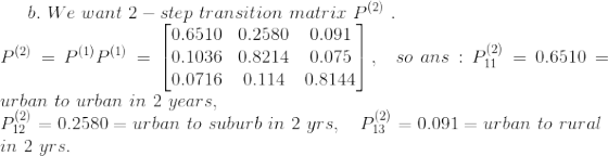 b.\ We\ want\ 2-step\ transition\ matrix\ P^{(2)}\ . \\ P^{(2)}=P^{(1)}P^{(1)} = \begin{bmatrix} 0.6510 &0.2580 & 0.091 \\ 0.1036 & 0.8214 & 0.075 \\ 0.0716 & 0.114 & 0.8144 \end{bmatrix} , \ \ so\ ans : P^{(2)}_{11}=0.6510=urban\ to\ urban\ in\ 2\ years, \\ P^{(2)}_{12}=0.2580=urban\ to\ suburb\ in\ 2\ yrs , \ \ \ P^{(2)}_{13}=0.091 = urban\ to\ rural\\ in\ 2\ yrs.