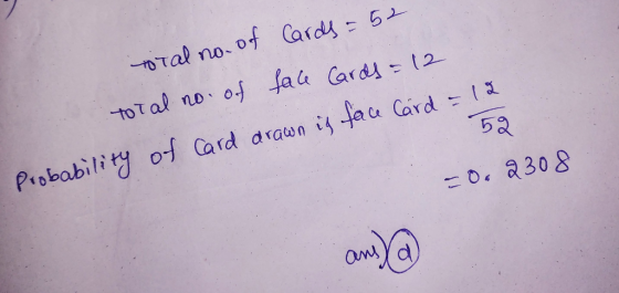 total no. of Cards = 52 total no of face cards = 12 Probability of card drawn is face Card = 12 52 -0. 2308 ans) a