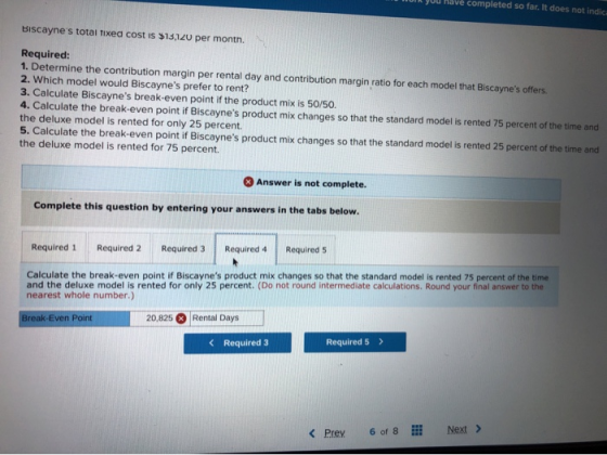 MUI JUU have completed so far. It does not indica Biscayne s total fixed cost is $13,120 per month. Required: 1. Determine th
