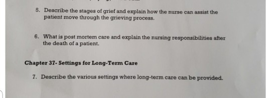 5. Describe the stages of grief and explain how the nurse can assist the patient move through the grieving process 6. What is post mortem care and explain the nursing responsibilities after the death of a patient. Chapter 37- Settings for Long-Term Care 7. Describe the various settings where long-term care can be provided.