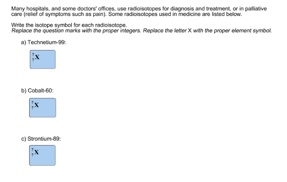 Many hospitals, and some doctors offices, use radioisotopes for diagnosis and treatment, or in palliative care (relief of symptoms such as pain). Some radioisotopes used in medicine are listed below Write the isotope symbol for each radioisotope. Replace the question marks with the proper integers. Replace the letter X with the proper element symbol. a) Technetium-99: b) Cobalt-60: c) Strontium-89: