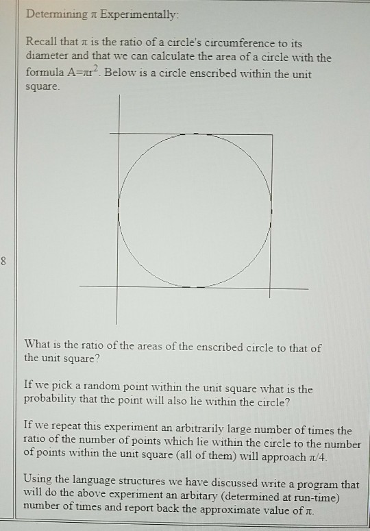 Determining t Experimentally Recall that π is the ratio of a circles circumference to its diameter and that we can calculate the area of a circle with the formula A-r Below is a circle enscribed within the unit square What is the ratio of the areas of the enscribed circle to that of the unit square? If we pick a random point within the unit square what is the probability that the point will also lie within the circle? If we repeat this experiment an arbitrarily large number of times the ratio of the number of points which lie within the circle to the number of points within the unit square (all of them) will approach π4 Using the language structures we have discussed write a program that will do the above experiment an arbitary (determined at run-time) number of times and report back the approximate value of u.