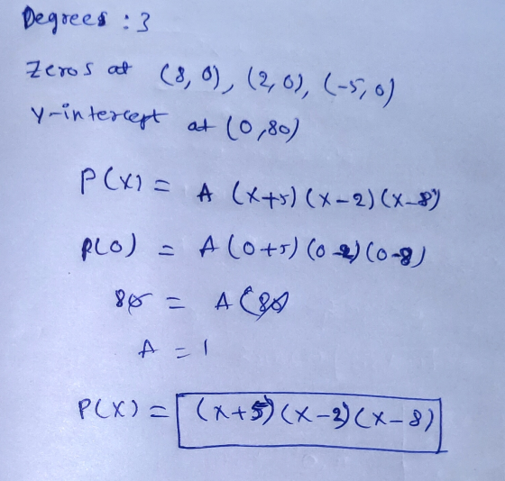 Degrees :3 Zeros at (8,0), (2,0), (-5,0) y-intercept at (0,80) P(x)= A (++) (x-2)(x-8) PLO) = A (0+5) (0) (0-8) 86 = 480 A =