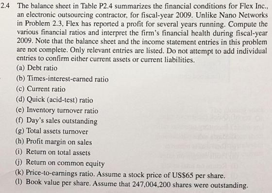 2.4 The balance sheet in Table P2.4 summarizes the financial conditions for Flex Inc., an electronic outsourcing contractor, for fiscal-year 2009. Unlike Nano Networks in Problem 2.3, Flex has reported a profit for several years running. Compute the various financial ratios and interpret the firms financial health during fiscal-year 2009. Note that the balance sheet and the income statement entries in this problem are not complete. Only relevant entries are listed. Do not attempt to add individual entries to confirm either current assets or current liabilities. (a) Debt ratico (b) Times-interest-earned ratio (c) Current ratio (d) Quick (acid-test) ratio (e) Inventory turnover ratio (f) Days sales outstanding (g) Total assets turnover (h) Profit margin on sales (i) Return on total assets G) Return on common equity (k) Price-to-earnings ratio. Assume a stock price of US$65 per share. (1) Book value per share. Assume that 247,004,200 shares were outstanding.