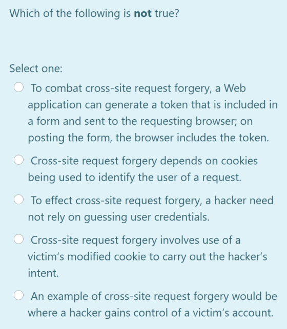 Which of the following is not true? Select one: To combat cross-site request forgery, a Web application can generate a token