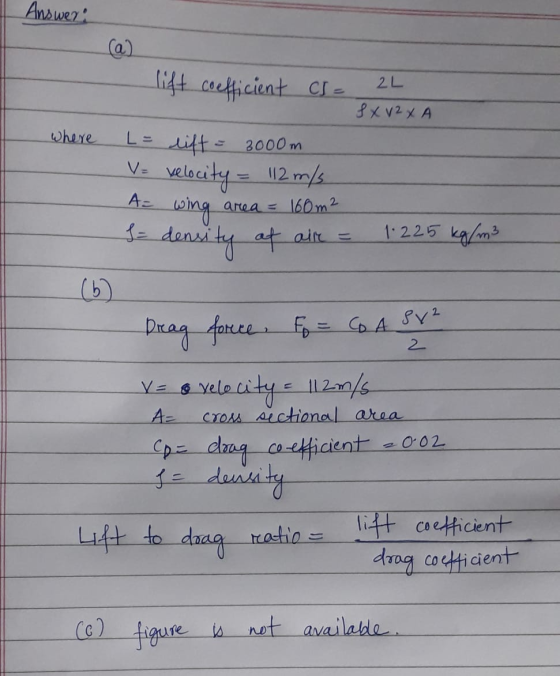 Answer: (a) lift coefficient cs= 2L SXV2XA where L = lift = 3000m V= velocity = 112 m/s wing A= area = 160m2 density at air =