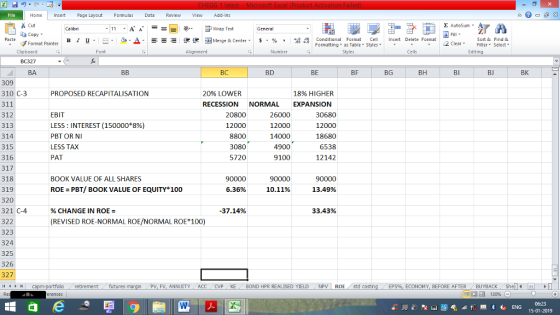 Home nert Page Layout Formulas Data Review View dd-Ins Cut E AutoSum ー E ゴWrap Text aCopy B า 프 . Ej-., Δ. : r_一 逻锂函Merge & Center. $, % , 弼,8 Paste Conditional Format CeInsert Delete Format Formatting as Table Styles2 Clear Sort &Find & Format Painter Clipboard Alignment Number Cells Edting BA BC BD BE BF BG BH BI BJ BK 309 310 C-3 311 312 313 314 315 316 317 318 319 320 321 C-4 322 323 324 325 326 327 PROPOSED RECAPITALISATION 2096 LOWER 18% HIGHER RECESSION NORMAL EXPANSION EBIT LESS : INTEREST (150000*896) PBT OR NI LESS TAX PAT 20800 12000 8800 3080 5720 26000 12000 14000 4900 9100 30680 12000 18680 6538 12142 BOOK VALUE OF ALL SHARES 90000 6.36% 90000 ROE PBT/ BOOK VALUE OF EQUITY 100 10.11% 13.49% % CHANGE IN ROE = 37.14% 33.43% (REVISED ROE-NORMAL ROE/NORMAL ROE 100) retirementfutures FV. ANNUITY ACC CVP KE 1 BOND HPR REALISED YIELD NPV | ROE std costin ECONOMY, BEFORE AFTERBUYBACK Shell 15-01-2019