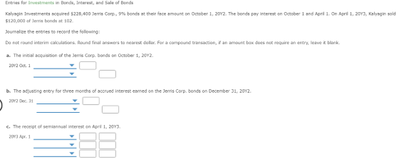 Entries for Investments in Bonds, Interest, and Sale of Bonds Kalvagin Investments acquired $228,400 Jerris Corp., 996 bonds at their face amount on October 1, 20Y2. The bonds pay interest on October 1 and April 1, On April 1, 20V3, Kalyagin sold $120,000 of Jerris bonds at 102 Journalize the entries to record the following: Do not round interim calculations. Round final answers to nearest dollar. For a compound transaction, if an amount box does not require an entry, leave it blank a. The initial acquisition of the Jerris Corp. bonds on October 1, 20Y2. 20Y2 Oct. 1 b. The adjusting entry for three months of accrued interest earned on the Jerris Corp. bonds on December 31, 20Y2. 20Y2 Dec. 31 c. The receipt of semiannual interest on April 1, 20Y3. 20Y3 Apr. 1