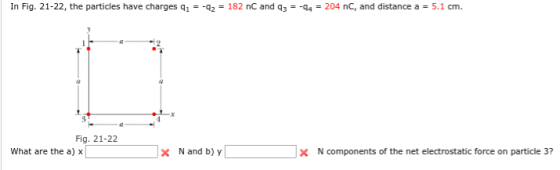 In Fig. 21-22, the particles have charges q1 -q,-182 nC and q,--q4-204 nC, and distance a 5.1 cm. Fig. 21-22 What are the a) x x Nand b) y N components of the net electrostatic force on particle 3?