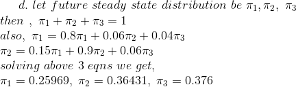 d. \ let\ future\ steady\ state\ distribution\ be\ \pi_{1}, \pi_{2}, \ \pi_{3} \\ then \ , \ \pi_{1}+\pi_{2}+\pi_{3}= 1 \\ also, \ \pi_{1}=0.8\pi_{1} + 0.06\pi_{2} + 0.04\pi_{3} \\ \pi_{2} = 0.15\pi_{1} + 0.9\pi_{2} + 0.06\pi_{3} \\ solving\ above\ 3\ eqns\ we\ get, \\ \pi_{1} = 0.25969 , \ \pi_{2}=0.36431 , \ \pi_{3}=0.376