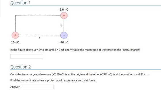 Question 1 8.0 nc 10 nC -10 nC In the figure above, a 29.3 cm and b 7.65 cm. What is the magnitude of the force on the -10 nC charge? Question 2 Consider two charges, where one (+2.80 nC) is at the origin and the other (7.84 nC) is at the position Find the x-coordinate where a proton would experience zero net force Answer 4.21 cm.