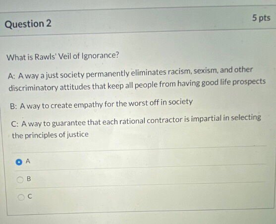Question 2 5 pts What is Rawls Veil of Ignorance? A: Away a just society permanently eliminates racism, sexism, and other di
