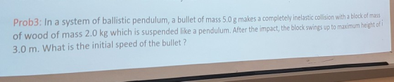 Prob3: In a system of ballistic pendulum, a bullet of mass 5.0 g makes a completely inelastic collision with a block of mass