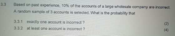 Based on past experience, 10% of the accounts of a large wholesale company are incorrect. A random sample of 3 accounts is selected. What is the probability that 3.3 3.3.1 3.3.2 exactly one account is incorrect? at least one account is incorrect ?