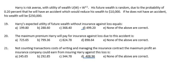 Harry is risk averse, with utility of wealth U(W) W2. His future wealth is random, due to the probability of 0.20 percent that he will have an accident which would reduce his wealth to $10,000. If he does not have an accident, his wealth will be $250,000. Harrys expected utility of future wealth without insurance against loss equals: a) 199.80 19. b) 288.60 c) 368.40 d) 499.20 e) None of the above are correct. The maximum premium Harry will pay for insurance against loss due to this accident is: a) 725.65 20. b) 799.36 c) 824.78 d) 898.64 e) None of the above are correct. 21. Not counting transactions costs of writing and managing the insurance contract the maximum profit an insurance company could earn from insuring Harry against this loss is: a) 245.65 b) 292.85 c) 344.78 d) 408.96 e) None of the above are correct