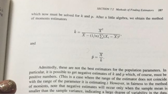 e) SECTION 72 Methods of Finding Estimators 287 which now must be solved for k and p. After a little algebra, we obtain the method of moments estimators and p=頁. Admittedly, these are not the best estimators for the population parameters. In particular, it is possible to get negative estimates of k and p which, of course, must bie e numbers. (This is a case where the range of the estimator does not coincide positiv with the range of the parameter it is estimating.) However, in fairness to the me of m smaller than the sample variance thod oments, note that negative estimates will occur only when the sample mean is , indicating a large de gree of variability in the data