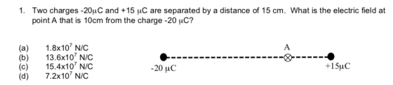 1. Two charges-2011C and +15 μC are separated by a distance of 15 cm. What is the electric field at point A that is 10cm from the charge-20-C? (a) 1.8x10 N/C (b) 3.6x10 N/C (c) 5.4x10 N/C (d 7.2x10 NIC -20 uC +15uC