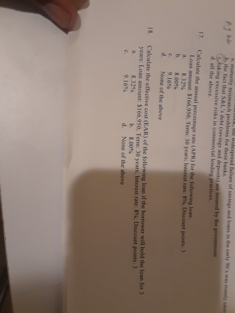 a maturity mismatch problems for these banks the widespread failure of savings and loans in the early 90s was mainly caus the fact that S&Ls debt (savings and deposits) are insured by the government aking excessive risks in commercial lending practices all the above. 17. Calculate the annual percentage rate (APR) for the following loan Loan amount: $166,950; Term: 30 years; Interest rate: 8%, Discount points: 3 a. b. С. d. 8.32% 8.00% 9.16% None of the above Calculate the effective cost (EAR) of the following loan if the borrower will hold the loan for 3 years: Loan amount: $166,950; Term: 30 years Interest rate: 8%; Discount points. 3 18. 8.32% 9.1 6% b. d. None of the above 8.00% c.