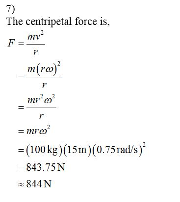 7 The centripetal force is, F =- _m(ro) _mr’o = mro? = (100 kg)(15m)(0.75 rad/s)? = 843.75N 844N