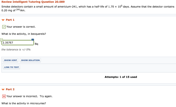 Review Intelligent Tutoring Question 20.089 smoke detectors contain a small amount of americium-241, which has a half-life of 1.70 × 105 days. Assume that the detector contains 0.20 mg of 241Am Part 1 Your answer is correct. What is the activity, in becquerels? 2.357E7 the tolerance is +/-590 Bq SHOW HINT SHOW SOLUTION LINK TO TEXT Attempts: 1 of 15 used ▼ Part 2 Your answer is incorrect. Try again. What is the activity in microcuries?