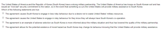 The United States of America and the Republic of Korea (South Korea) have a strong military partnership. The United States of America has troops on South Korean soil and has issued an ironclad security commitment to the nation, so in the event that something occurs the United States will provide military assistance to South Korea. Which of the following statements are true The agreement causes South Korea to engage in less risky behaviour due to a desire not to waste United States military resources. The agreement causes the United States to engage in risky behaviour for they know they will always have South Koreas co-operation. The agreement is an example of adverse selection as South Korea is more informed about the military situation and thus has lowered the quality of the military partnership. The agreement allows for the potential existence of moral hazard as South Korea may change its behaviour knowing that the United States will provide military assistance