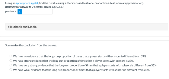Using an appropriate applet, find the p-value using a theory-based test (one-proportion z-test; normal approximation) Round your answer to 2 decimal places, e.g. 0.58.) p-value eTextbook and Media Summarize the conclusion from the p-value. troportion of times thatith scsr i lferent rom We have no evidence that the long-run proportion of times that a player starts with scissors is different from 33%. We have strong evidence that the long-run proportion of times that a player starts with scissors is 33%, We have very strong evidence that the long-run proportion of times that a player starts with scissors is different from 3396. We have weak evidence that the long-run proportion of times that a player starts with scissors is different from 33%.