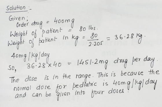 Solution - Given; Order drug a 400mg Weight of patient = 80 lbs. Weight of patient in kg = 80 = 36.28 kg. 0 2.205 40mg/kg/day