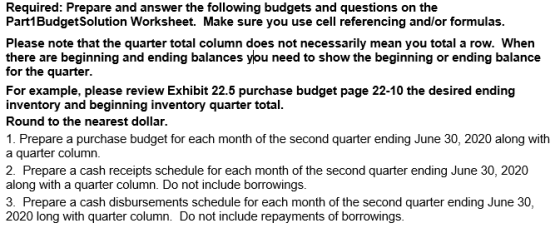 Required: Prepare and answer the following budgets and questions on the Part1Budget Solution Worksheet. Make sure you use cel