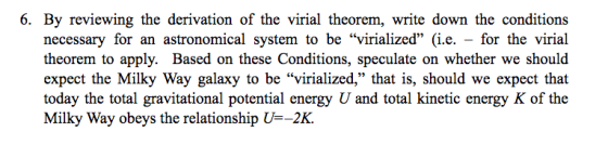 6. By reviewing the derivation of the virial theorem, write down the conditions necessary for an astronomical system to be virialized (i.e. - for the virial theorem to apply. Based on these Conditions, speculate on whether we should expect the Milky Way galaxy to be virialized, that is, should we expect that today the total gravitational potential energy U and total kinetic energy K of the Milky Way obeys the relationship U-2K.