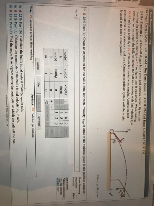 3A Begin Date: 1/22/2019 12:01:00 AM-Due Date: 1/29/2019 11:59:00 PM End (14%) Problem 7: A baseball slugger hits a pitch and watches the ball fly into the bleachers for a home run, landing h . 8.5 m higher than it was struck. when visiting Date: 5/3/2019 5:00:00 PM 1 with the fan that caught the ball, he learned the ball was moving with final velocity v 39.45 m/s at an angle θ-29.5° below horizontal when caught. Assume the ball encountered no air resistance, and use a Cartesian coordinate system with the origin located at the balls initial position. 0, Ctheexpertta.com 25% Part (a) Create an expression Poiential 100% Submissions 4 5 6 Atempts remaining: 6 3% per attempt) sin(φ)一| sin@p 0 Hint I give up! Feedback:0%deduction per feedback Hints: 0% deduction per hint. Hints ム25% Part (b) Calculate the balls initial vertical velocity, voy, in m/s. - 25% Part (c) Calculate the magnitude of the balls initial velocity, vo, in m/s. 25% Part (d) Find the angle in degrees above the horizontal at which the ball left the bat. 2019 Expert TA. LLC