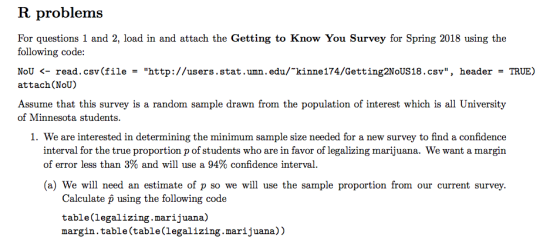 R problems For questions 1 and 2, load in and attach the Getting to Know You Survey for Spring 2018 using the following code: NoU <-read. csr(file = http://users, stat . umn .edu/~kinne 174/Getting2NoUS 18 .csv, header = TRUE) attach(NoU) Assume that this survey is a random sample drawn from the population of interest which is all University of Minnesota students. 1. We are interested in determining the minimum sample size needed for a new survey to find a confidence interval for the true proportion p of students who are in favor of legalizing marijuana. We want a margin of error less than 3% and will use a 94% confidence interval. (a) We will need an estimate of p so we will use the sample proportion from our current survey. Calculate p using the following code table(legalizing.marijuana) margin.table(table(legalizing.marijuana))