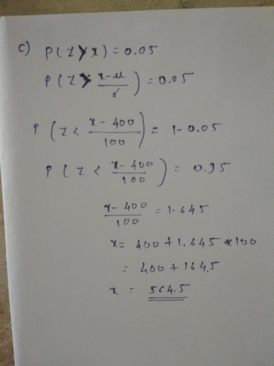 c) PLZyx)=0.05 P(2**) -0.05 p(222-400) = 1-0.05 PLZ 22-100 = 0.95 y- 400 = 1.645 100 x=400+ 1.645*100 = 400 + 1645 x 564.5