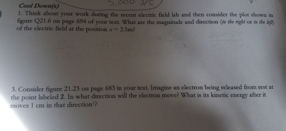 Cool Down(s) 1. Think about your work during the recent electric field lab and then consider the plot shown in figure Q21.6 on page 694 of your text. What are the magnitude and direction (to the right or to the lef of the electric field at the position x2.5mP 3. Consider figure 21.23 on page 683 in your text. Imagine an electron being released from rest at the point labeled 2. In what direction will the electron move? What is its kinetic energy after it moves 1 cm in that direction?