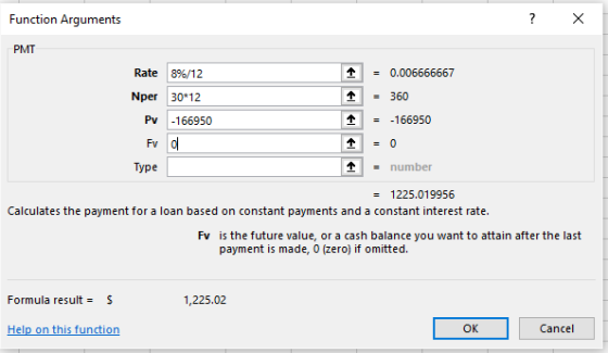 Function Arguments PMT Rate 18%/12 0.006666667 Nper 30*12 360 Pv 166950 --166950 替() Type - number 1225.019956 Calculates the payment for a loan based on constant payments and a constant interest rate. Fv is the future value, or a cash balance you want to attain after the last payment is made, 0 (zero) if omitted. Formula result = S 1,225.02 Help on this function Cancel