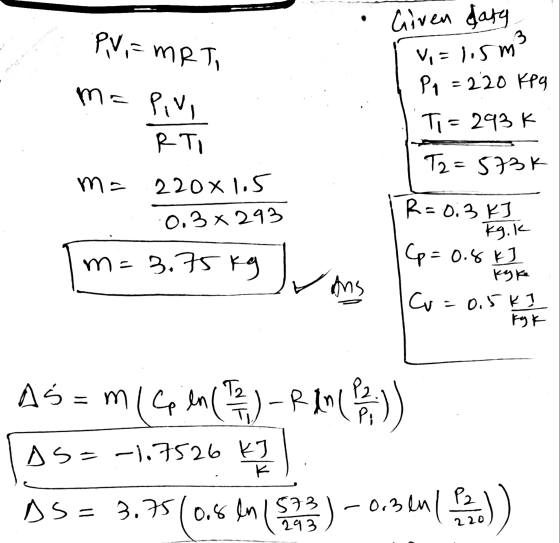 PV=MRTI sm3 Given daty V, = 1.5m P₂ = 220 kpg Ti= 293k ma Pivi RTI T2=573k m= 220x1.5 0.3 x 293 m=3.75kg و سرل R = 0.3kJ Kg.k