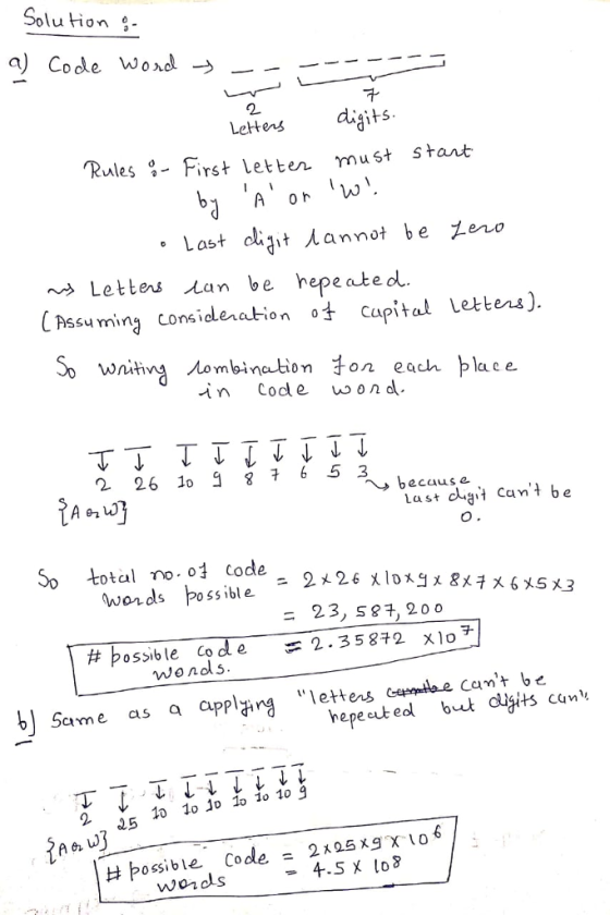 Solu tion a) Code wond → 2 Letters digits Rules-First Letben must start Last clait annot be Zero Letters lan be hepe atedl C Assu min considlenation cupital Lettens) ersj. So wniting .Aom bination子on each lace in Code od 2 26 1o 6 5 3 because Last dt cant be So total no o code wonds poss ible = 23, s24, 200 시07 cte camt b,e hepecut edl but dgts can #bossible code =2.35872 x10チ #possible nds. e =2.35872 b Same as a appllettes 2 교5 10 lo io lo 1o 10 9 #possible Code= 2125xg X 108 wordls -4.5 x lo8