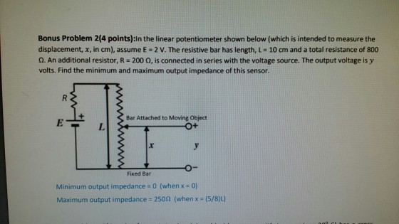 Bonus Problem 2(4 points):in the linear potentiometer shown below (which is intended to measure the displacement, x, in cm), assume E = 2 V. The resistive bar has length, L= 10 cm and a total resistance of 800 O. An additional resistor, R-200 ?, is connected in series with the voltage source. The output voltage is y volts. Find the minimum and maximum output impedance of this sensor. Bar Attached to Moving Object Fixed Bar Minimum output impedance = 0 (when x = 0) Maximum output impedance-250? (when x (5/80