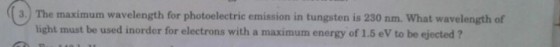 3. The maximum wavelength for photoelectric emission in tungsten is 230 nm. What wavelength of light must be used inorder for electrons with a maximum energy of 1.5 eV to be ejected ?